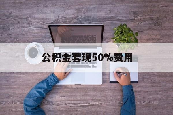最新公积金套现50%费用方法分析(最方便真实的阿里公积金套现需要什么手续方法)
