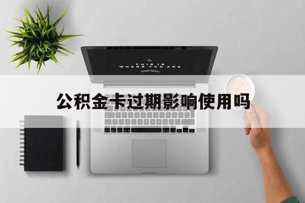 最新公积金卡过期影响使用吗方法分析(最方便真实的阿里公积金卡过期影响使用吗怎么办方法)